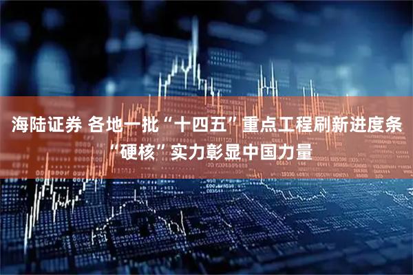 海陆证券 各地一批“十四五”重点工程刷新进度条 “硬核”实力彰显中国力量