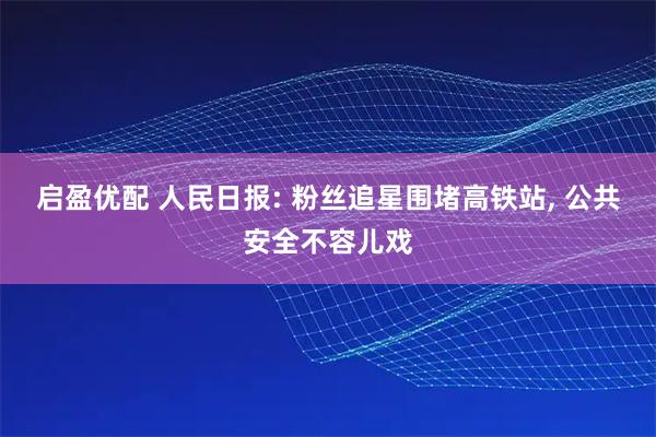 启盈优配 人民日报: 粉丝追星围堵高铁站, 公共安全不容儿戏