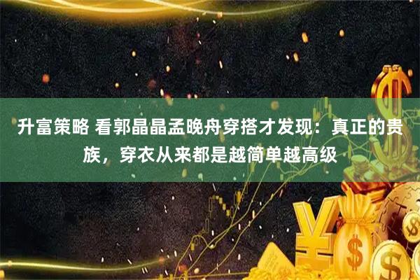 升富策略 看郭晶晶孟晚舟穿搭才发现：真正的贵族，穿衣从来都是越简单越高级
