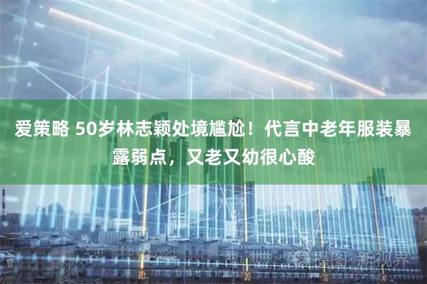 爱策略 50岁林志颖处境尴尬！代言中老年服装暴露弱点，又老又幼很心酸