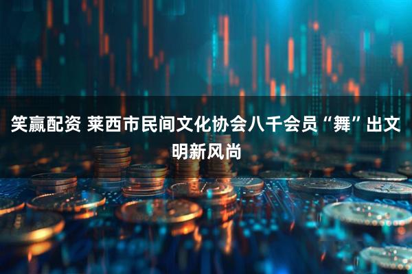 笑赢配资 莱西市民间文化协会八千会员“舞”出文明新风尚