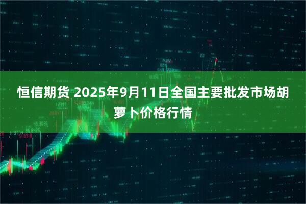 恒信期货 2025年9月11日全国主要批发市场胡萝卜价格行情