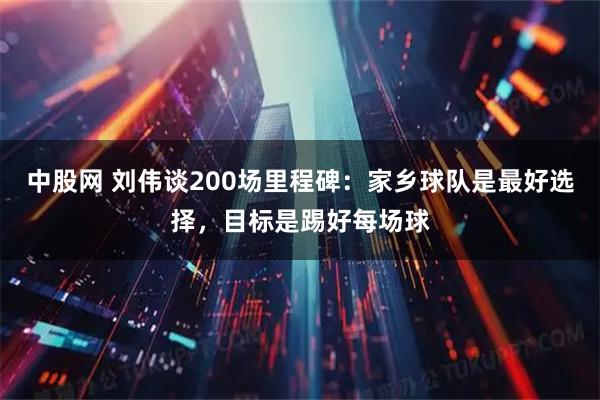 中股网 刘伟谈200场里程碑：家乡球队是最好选择，目标是踢好每场球