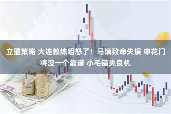立盟策略 大连教练组怒了！马镇致命失误 申花门将没一个靠谱 小毛错失良机