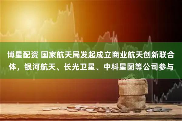 博星配资 国家航天局发起成立商业航天创新联合体，银河航天、长光卫星、中科星图等公司参与