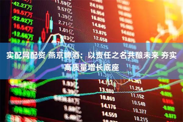 实配网配资 燕京啤酒：以责任之名共酿未来 夯实高质量增长底座