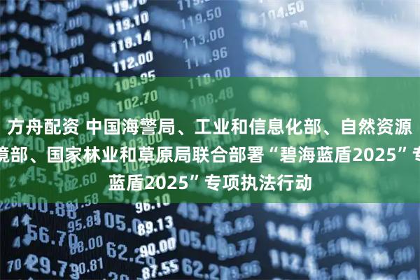 方舟配资 中国海警局、工业和信息化部、自然资源部、生态环境部、国家林业和草原局联合部署“碧海蓝盾2025”专项执法行动