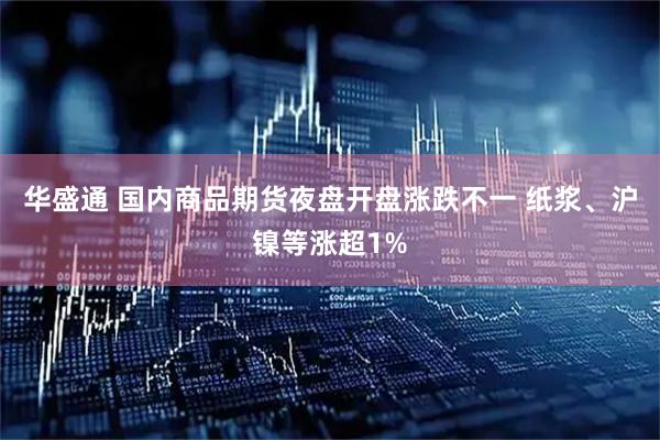 华盛通 国内商品期货夜盘开盘涨跌不一 纸浆、沪镍等涨超1%