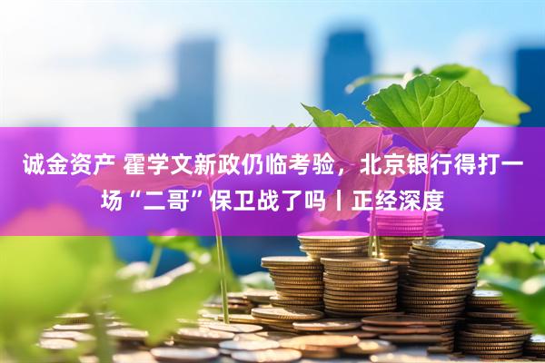 诚金资产 霍学文新政仍临考验，北京银行得打一场“二哥”保卫战了吗丨正经深度