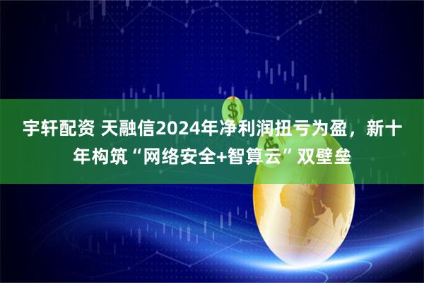 宇轩配资 天融信2024年净利润扭亏为盈，新十年构筑“网络安全+智算云”双壁垒