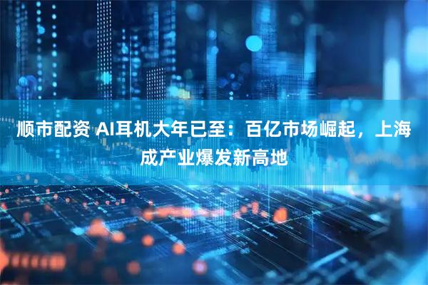 顺市配资 AI耳机大年已至：百亿市场崛起，上海成产业爆发新高地