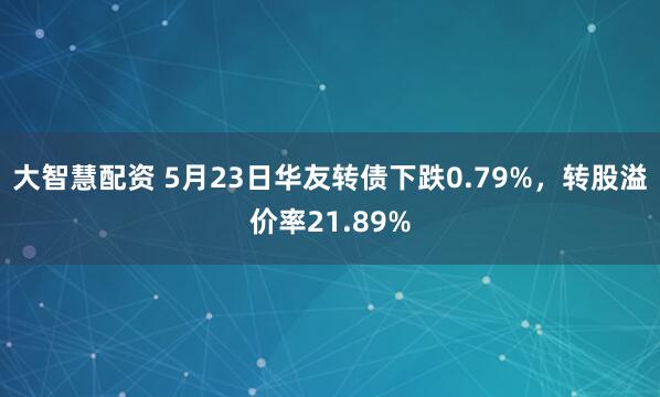 大智慧配资 5月23日华友转债下跌0.79%，转股溢价率21.89%