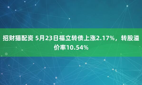 招财猫配资 5月23日福立转债上涨2.17%，转股溢价率10.54%