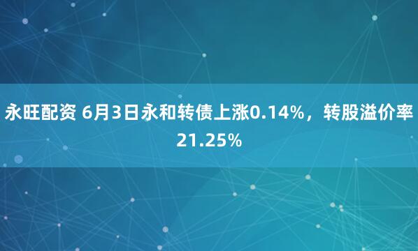 永旺配资 6月3日永和转债上涨0.14%，转股溢价率21.25%