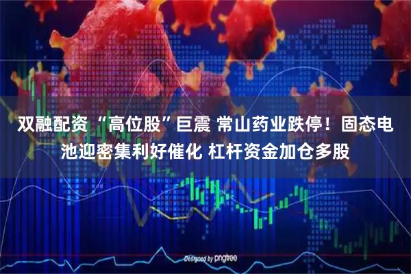 双融配资 “高位股”巨震 常山药业跌停！固态电池迎密集利好催化 杠杆资金加仓多股