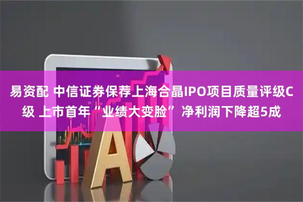 易资配 中信证券保荐上海合晶IPO项目质量评级C级 上市首年“业绩大变脸” 净利润下降超5成