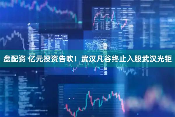 盘配资 亿元投资告吹！武汉凡谷终止入股武汉光钜