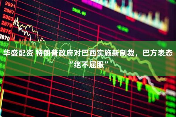 华盛配资 特朗普政府对巴西实施新制裁，巴方表态“绝不屈服”