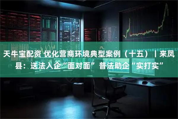 天牛宝配资 优化营商环境典型案例（十五）丨来凤县：送法入企“面对面” 普法助企“实打实”
