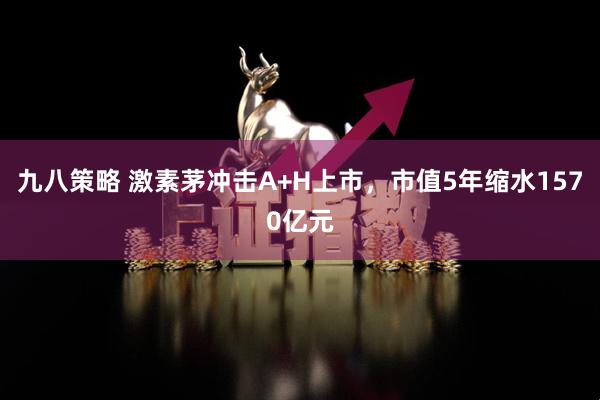 九八策略 激素茅冲击A+H上市，市值5年缩水1570亿元