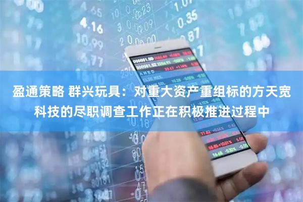 盈通策略 群兴玩具：对重大资产重组标的方天宽科技的尽职调查工作正在积极推进过程中