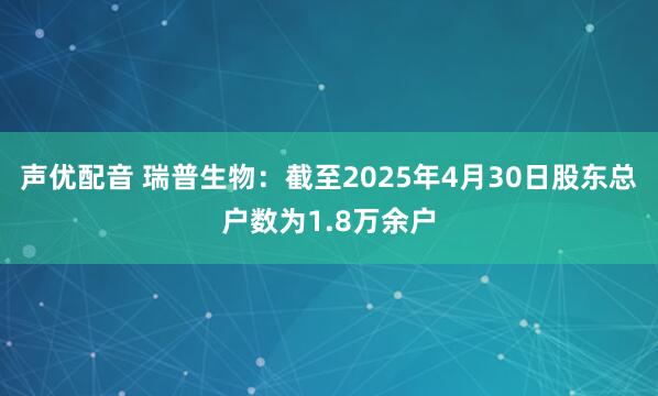 声优配音 瑞普生物：截至2025年4月30日股东总户数为1.8万余户