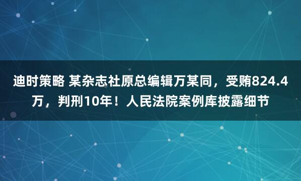 迪时策略 某杂志社原总编辑万某同，受贿824.4万，判刑10年！人民法院案例库披露细节