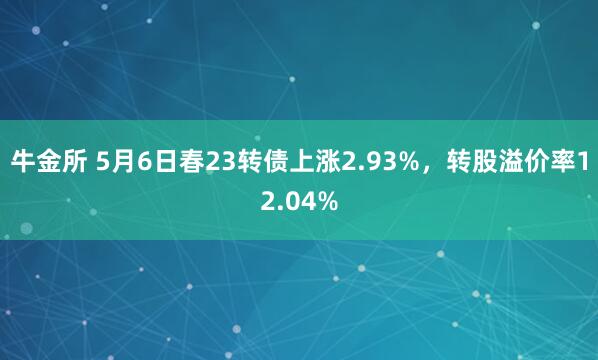 牛金所 5月6日春23转债上涨2.93%,转股溢价率12.04%