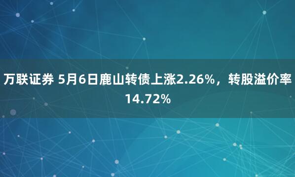 万联证券 5月6日鹿山转债上涨2.26%,转股溢价率14.72%