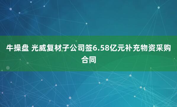 牛操盘 光威复材子公司签6.58亿元补充物资采购合同