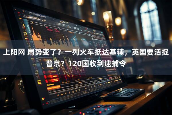 上阳网 局势变了？一列火车抵达基辅，英国要活捉普京？120国收到逮捕令