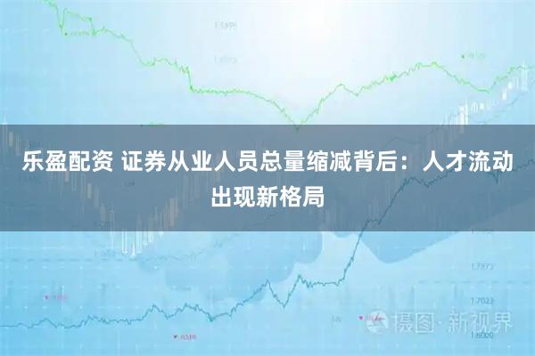 乐盈配资 证券从业人员总量缩减背后:人才流动出现新格局