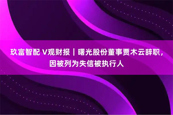 玖富智配 V观财报｜曙光股份董事贾木云辞职，因被列为失信被执行人