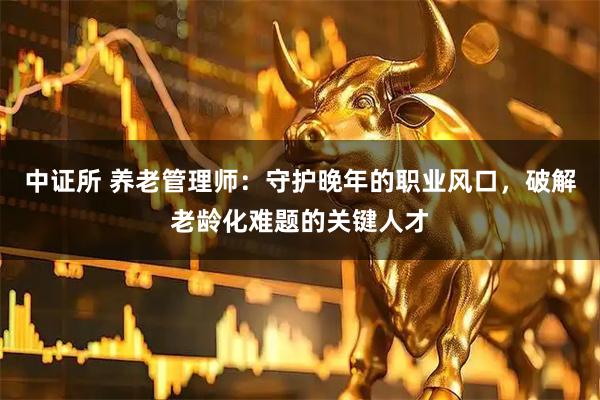 中证所 养老管理师:守护晚年的职业风口,破解老龄化难题的关键人才