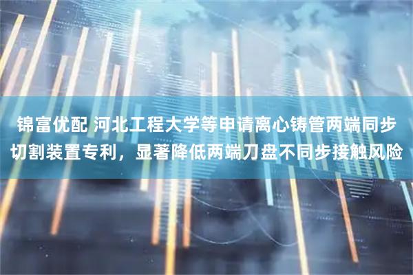 锦富优配 河北工程大学等申请离心铸管两端同步切割装置专利,显著降低两端刀盘不同步接触风险