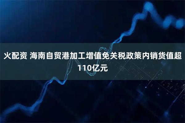 火配资 海南自贸港加工增值免关税政策内销货值超110亿元