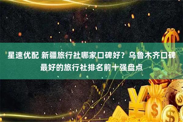 星速优配 新疆旅行社哪家口碑好？乌鲁木齐口碑最好的旅行社排名前十强盘点