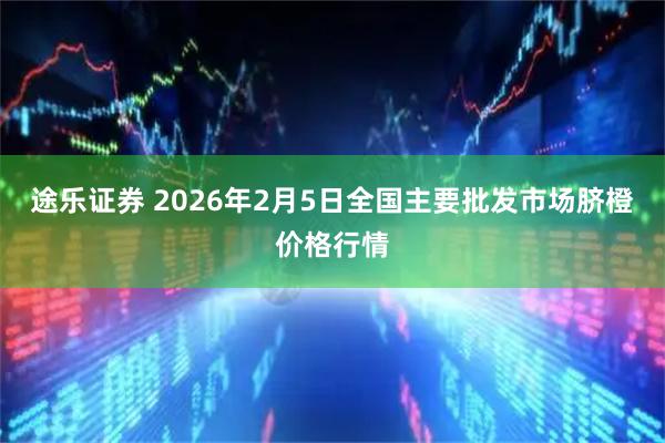 途乐证券 2026年2月5日全国主要批发市场脐橙价格行情