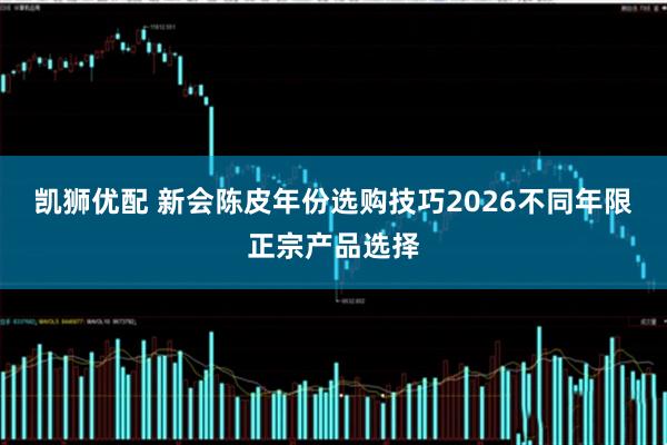 凯狮优配 新会陈皮年份选购技巧2026不同年限正宗产品选择