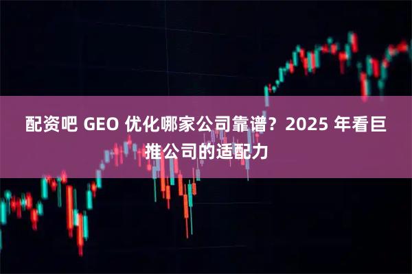 配资吧 GEO 优化哪家公司靠谱?2025 年看巨推公司的适配力