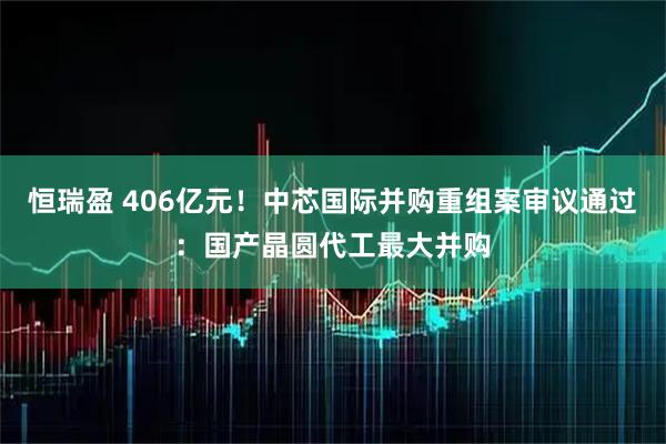 恒瑞盈 406亿元！中芯国际并购重组案审议通过：国产晶圆代工最大并购