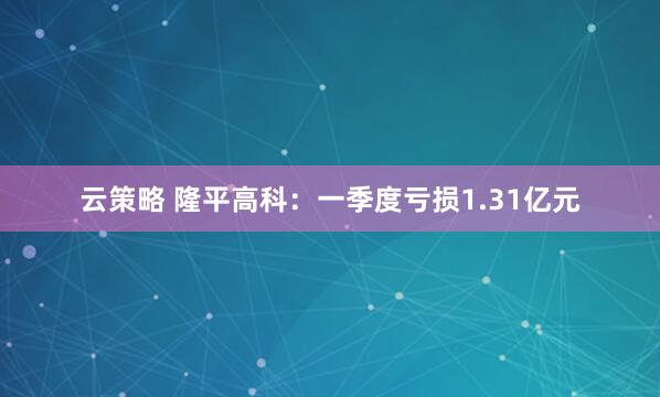 云策略 隆平高科:一季度亏损1.31亿元