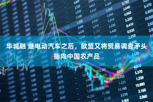 华城融 继电动汽车之后,欧盟又将贸易调查矛头指向中国农产品