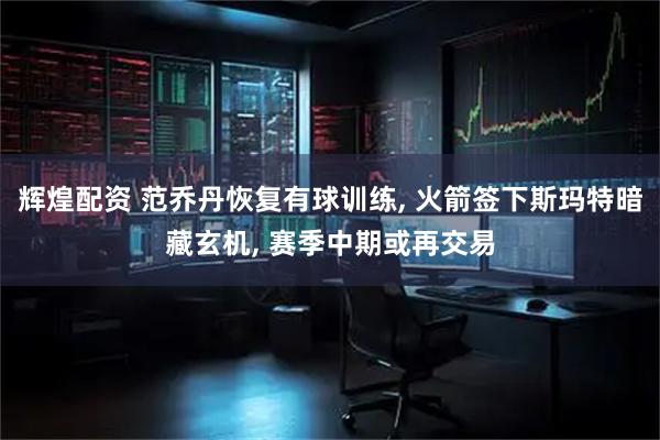 辉煌配资 范乔丹恢复有球训练, 火箭签下斯玛特暗藏玄机, 赛季中期或再交易
