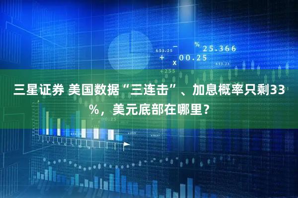 三星证券 美国数据“三连击”、加息概率只剩33%，美元底部在哪里？